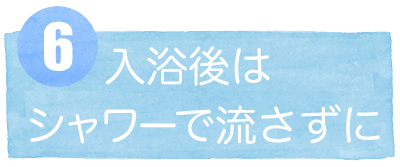 6入浴後はシャワーで流さずに